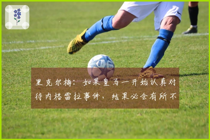 里克尔梅：如果皇马一开始认真对待内格雷拉事件，结果必会有所不同
